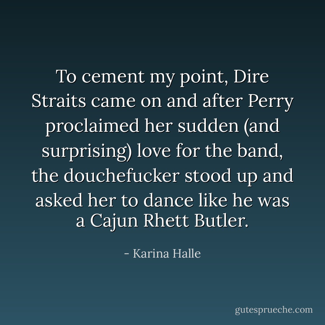 To cement my point, Dire Straits came on and after Perry proclaimed her sudden (and surprising) love for the band, the douchefucker stood up and asked her to dance like he was a Cajun Rhett Butler. - Karina Halle