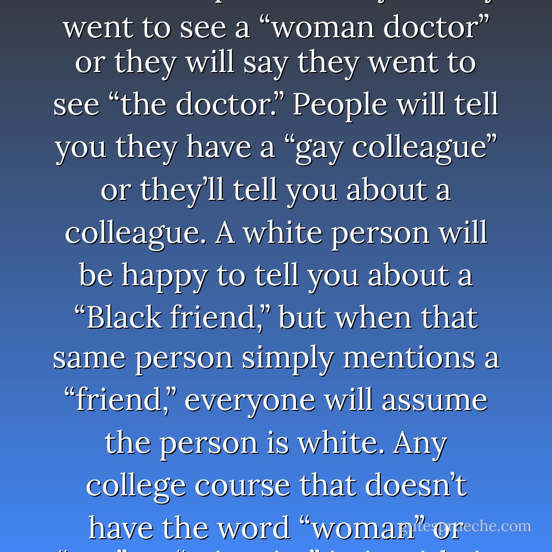 To be white, or straight, or male, or middle class is to be simultaneously ubiquitious and invisible. You’re everywhere you look, you’re the standard against which everyone else is measured. You’re like water, like air. People will tell you they went to see a “woman doctor” or they will say they went to see “the doctor.” People will tell you they have a “gay colleague” or they’ll tell you about a colleague. A white person will be happy to tell you about a “Black friend,” but when that same person simply mentions a “friend,” everyone will assume the person is white. Any college course that doesn’t have the word “woman” or “gay” or “minority” in its title is a course about men, heterosexuals, and white people. But we call those courses “literature,” “history” or “political science.”<br /><br />This invisibility is political. - Michael S. Kimmel