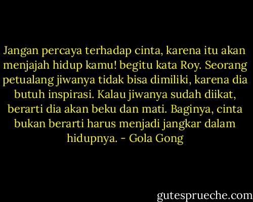 Jangan percaya terhadap cinta, karena itu akan menjajah hidup kamu! begitu kata Roy. Seorang petualang jiwanya tidak bisa dimiliki, karena dia butuh inspirasi. Kalau jiwanya sudah diikat, berarti dia akan beku dan mati. Baginya, cinta bukan berarti harus menjadi jangkar dalam hidupnya. - Gola Gong