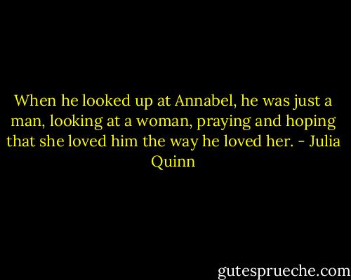 When he looked up at Annabel, he was just a man, looking at a woman, praying and hoping that she loved him the way he loved her. - Julia Quinn