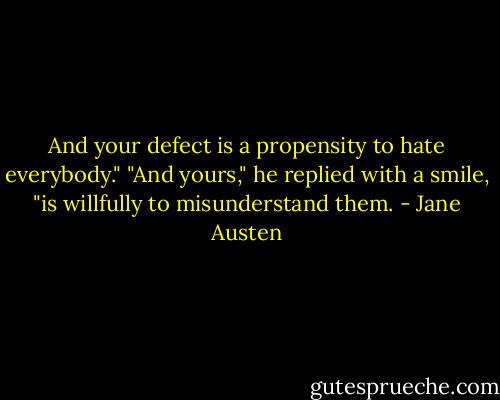 And your defect is a propensity to hate everybody."<br />"And yours," he replied with a smile, "is willfully to misunderstand them. - Jane Austen