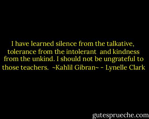 I have learned silence from the talkative, <br />tolerance from the intolerant <br />and kindness from the unkind.<br />I should not be ungrateful to those teachers. <br />~Kahlil Gibran~ - Lynelle Clark