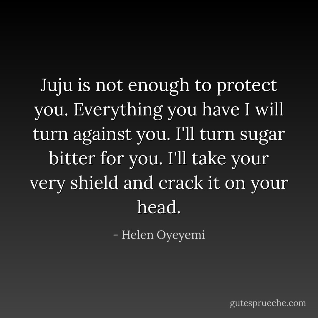 Juju is not enough to protect you. Everything you have I will turn against you. I'll turn sugar bitter for you. I'll take your very shield and crack it on your head. - Helen Oyeyemi