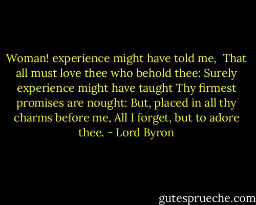 Woman! experience might have told me, <br />That all must love thee who behold thee:<br />Surely experience might have taught<br />Thy firmest promises are nought:<br />But, placed in all thy charms before me,<br />All I forget, but to adore thee. - Lord Byron