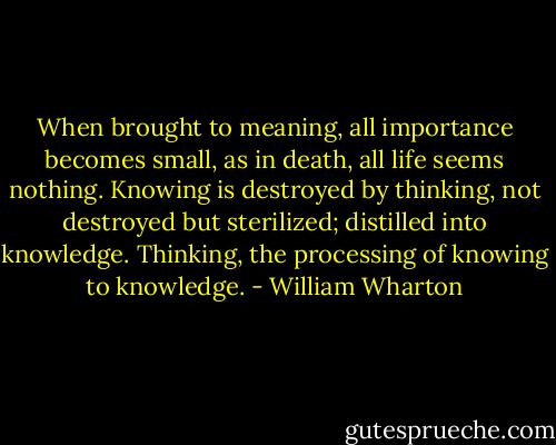 When brought to meaning, all importance becomes small, as in death, all life seems nothing. Knowing is destroyed by thinking, not destroyed but sterilized; distilled into knowledge. Thinking, the processing of knowing to knowledge. - William Wharton