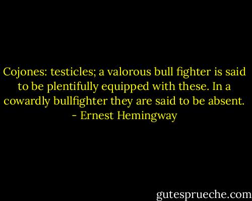 Cojones: testicles; a valorous bull fighter is said to be plentifully equipped with these. In a cowardly bullfighter they are said to be absent. - Ernest Hemingway