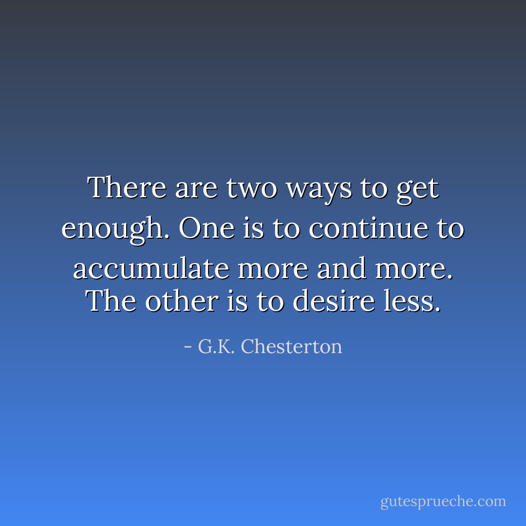 There are two ways to get enough. One is to continue to accumulate more and more. The other is to desire less. - G.K. Chesterton