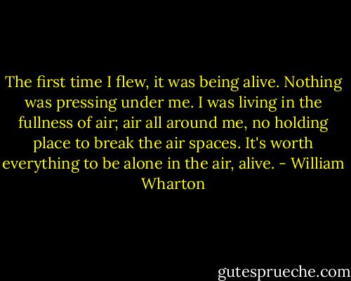 The first time I flew, it was being alive. Nothing was pressing under me. I was living in the fullness of air; air all around me, no holding place to break the air spaces. It's worth everything to be alone in the air, alive. - William Wharton