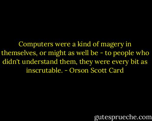 Computers were a kind of magery in themselves, or might as well be - to people who didn't understand them, they were every bit as inscrutable. - Orson Scott Card