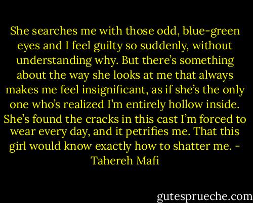 She searches me with those odd, blue-green eyes and I feel guilty so suddenly, without understanding why. But there’s something about the way she looks at me that always makes me feel insignificant, as if she’s the only one who’s realized I’m entirely hollow inside. She’s found the cracks in this cast I’m forced to wear every day, and it petrifies me. That this girl would know exactly how to shatter me. - Tahereh Mafi