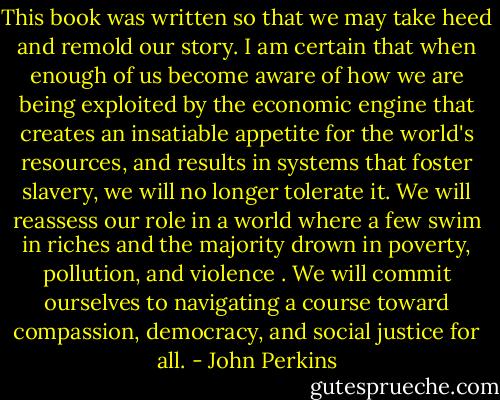 This book was written so that we may take heed and remold our story. I am certain that when enough of us become aware of how we are being exploited by the economic engine that creates an insatiable appetite for the world's resources, and results in systems that foster slavery, we will no longer tolerate it. We will reassess our role in a world where a few swim in riches and the majority drown in poverty, pollution, and violence . We will commit ourselves to navigating a course toward compassion, democracy, and social justice for all. - John Perkins