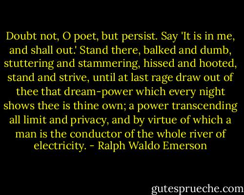 Doubt not, O poet, but persist. Say 'It is in me, and shall out.' Stand there, balked and dumb, stuttering and stammering, hissed and hooted, stand and strive, until at last rage draw out of thee that dream-power which every night shows thee is thine own; a power transcending all limit and privacy, and by virtue of which a man is the conductor of the whole river of electricity. - Ralph Waldo Emerson