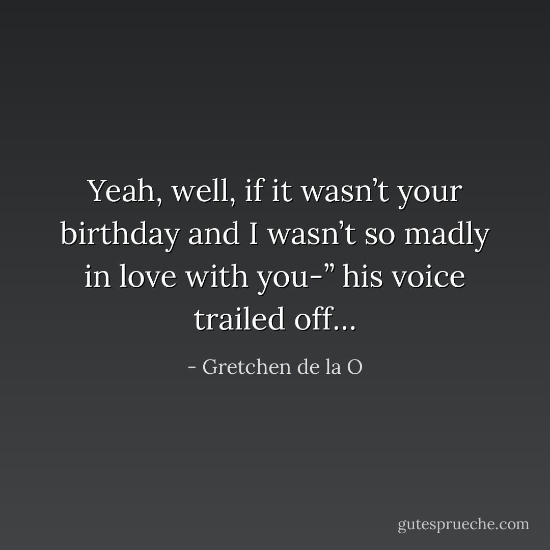 Yeah, well, if it wasn’t your birthday and I wasn’t so madly in love with you-” his voice trailed off… - Gretchen de la O