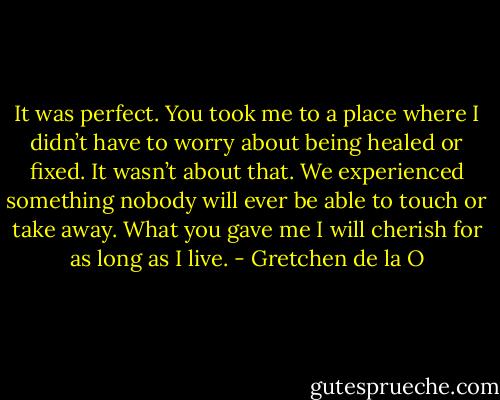 It was perfect. You took me to a place where I didn’t have to worry about being healed or fixed. It wasn’t about that. We experienced something nobody will ever be able to touch or take away. What you gave me I will cherish for as long as I live. - Gretchen de la O