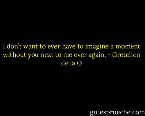 I don’t want to ever have to imagine a moment without you next to me ever again. - Gretchen de la O
