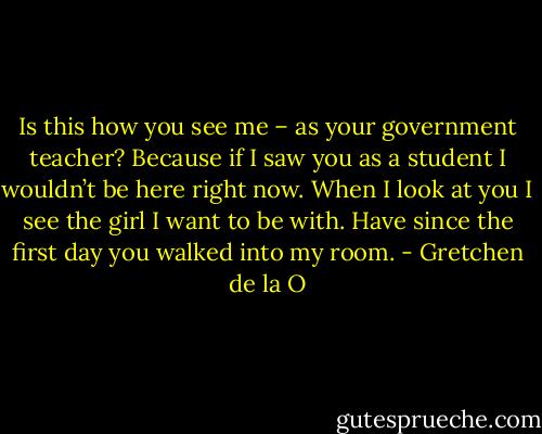 Is this how you see me – as your government teacher? Because if I saw you as a student I wouldn’t be here right now. When I look at you I see the girl I want to be with. Have since the first day you walked into my room. - Gretchen de la O