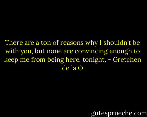 There are a ton of reasons why I shouldn’t be with you, but none are convincing enough to keep me from being here, tonight. - Gretchen de la O