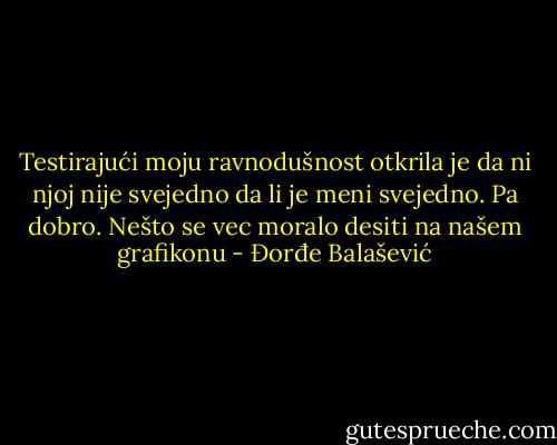 Testirajući moju ravnodušnost otkrila je da ni njoj nije svejedno da li je meni svejedno. Pa dobro. Nešto se vec moralo desiti na našem grafikonu - Đorđe Balašević