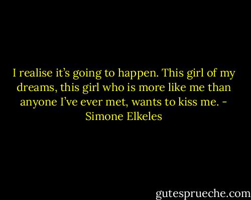I realise it’s going to happen. This girl of my dreams, this girl who is more like me than anyone I’ve ever met, wants to kiss me. - Simone Elkeles