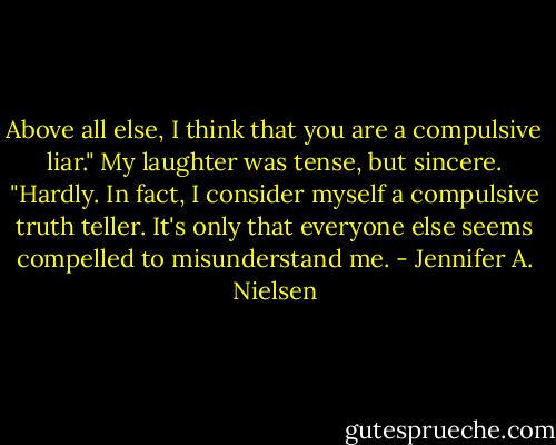 Above all else, I think that you are a compulsive liar."<br />My laughter was tense, but sincere. "Hardly. In fact, I consider myself a compulsive truth teller. It's only that everyone else seems compelled to misunderstand me. - Jennifer A. Nielsen