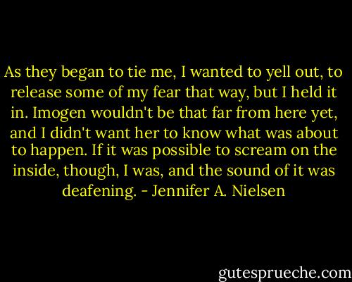 As they began to tie me, I wanted to yell out, to release some of my fear that way, but I held it in. Imogen wouldn't be that far from here yet, and I didn't want her to know what was about to happen.<br />If it was possible to scream on the inside, though, I was, and the sound of it was deafening. - Jennifer A. Nielsen