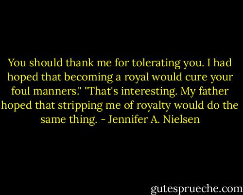 You should thank me for tolerating you. I had hoped that becoming a royal would cure your foul manners."<br />"That's interesting. My father hoped that stripping me of royalty would do the same thing. - Jennifer A. Nielsen