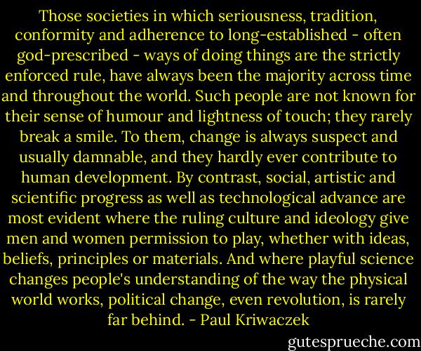 Those societies in which seriousness, tradition, conformity and adherence to long-established - often god-prescribed - ways of doing things are the strictly enforced rule, have always been the majority across time and throughout the world. Such people are not known for their sense of humour and lightness of touch; they rarely break a smile. To them, change is always suspect and usually damnable, and they hardly ever contribute to human development. By contrast, social, artistic and scientific progress as well as technological advance are most evident where the ruling culture and ideology give men and women permission to play, whether with ideas, beliefs, principles or materials. And where playful science changes people's understanding of the way the physical world works, political change, even revolution, is rarely far behind. - Paul Kriwaczek