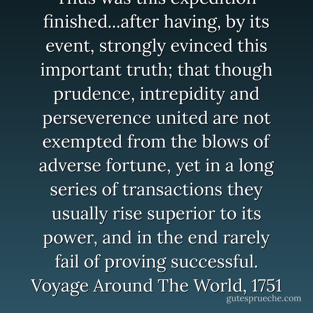 Thus was this expedition finished...after having, by its event, strongly evinced this important truth; that though prudence, intrepidity and perseverence united are not exempted from the blows of adverse fortune, yet in a long series of transactions they usually rise superior to its power, and in the end rarely fail of proving successful.<br />Voyage Around The World, 1751 - George Anson