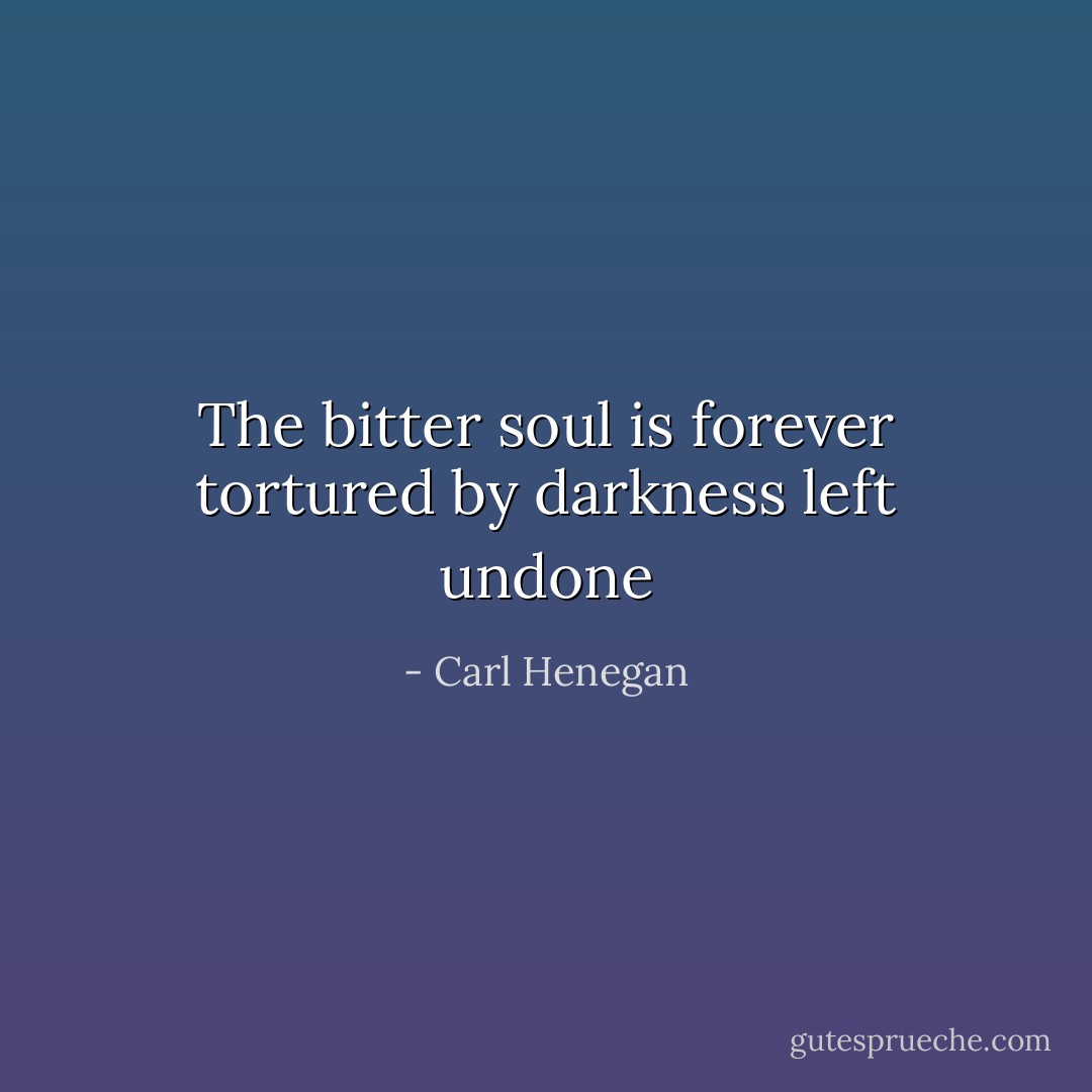 The bitter soul is forever tortured by darkness left undone - Carl Henegan