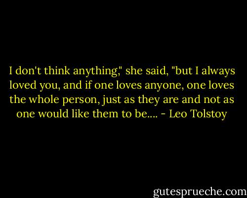 I don't think anything," she said, "but I always loved you, and if one loves anyone, one loves the whole person, just as they are and not as one would like them to be.... - Leo Tolstoy