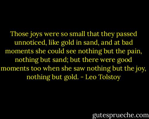 Those joys were so small that they passed unnoticed, like gold in sand, and at bad moments she could see nothing but the pain, nothing but sand; but there were good moments too when she saw nothing but the joy, nothing but gold. - Leo Tolstoy
