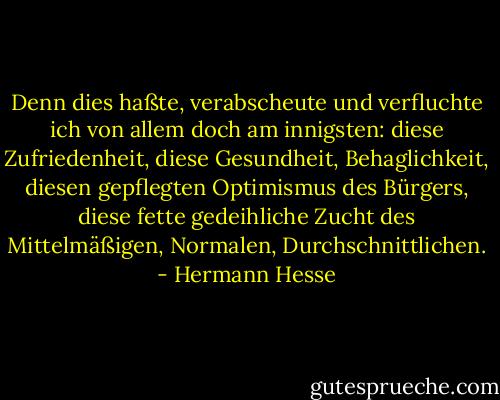 Denn dies haßte, verabscheute und verfluchte ich von allem doch am innigsten: diese Zufriedenheit, diese Gesundheit, Behaglichkeit, diesen gepflegten Optimismus des Bürgers, diese fette gedeihliche Zucht des Mittelmäßigen, Normalen, Durchschnittlichen. - Hermann Hesse
