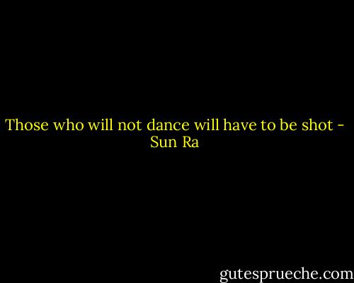 Those who will not dance will have to be shot - Sun Ra