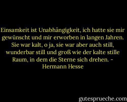 Einsamkeit ist Unabhängigkeit, ich hatte sie mir gewünscht und mir erworben in langen Jahren. Sie war kalt, o ja, sie war aber auch still, wunderbar still und groß wie der kalte stille Raum, in dem die Sterne sich drehen. - Hermann Hesse