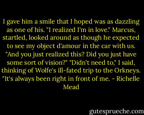 I gave him a smile that I hoped was as dazzling as one of his. "I realized I'm in love."<br />Marcus, startled, looked around as though he expected to see my object d'amour in the car with us. "And you just realized this? Did you just have some sort of vision?"<br />"Didn't need to," I said, thinking of Wolfe's ill-fated trip to the Orkneys. "It's always been right in front of me. - Richelle Mead