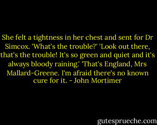She felt a tightness in her chest and sent for Dr Simcox.<br />'What's the trouble?'<br />'Look out there, that's the trouble! It's so green and quiet and it's always bloody raining.'<br />'That's England, Mrs Mallard-Greene. I'm afraid there's no known cure for it. - John Mortimer
