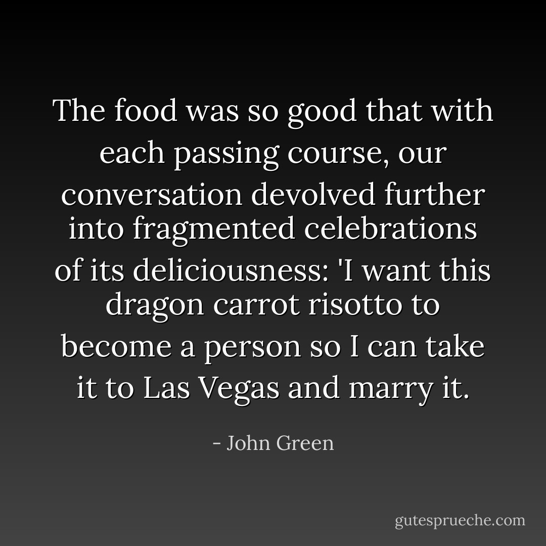 The food was so good that with each passing course, our conversation devolved further into fragmented celebrations of its deliciousness:<br />'I want this dragon carrot risotto to become a person so I can take it to Las Vegas and marry it. - John Green