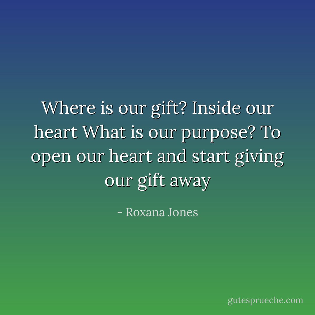 Where is our gift?<br />Inside our heart<br />What is our purpose?<br />To open our heart and start giving our gift away - Roxana Jones