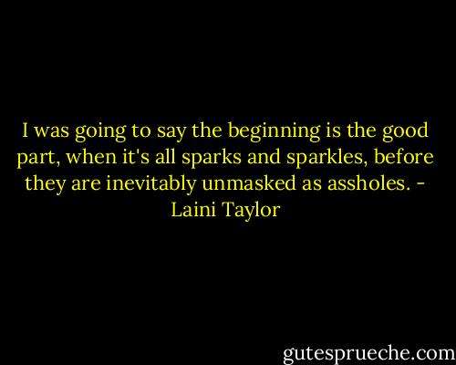 I was going to say the beginning is the good part, when it's all sparks and sparkles, before they are inevitably unmasked as assholes. - Laini Taylor