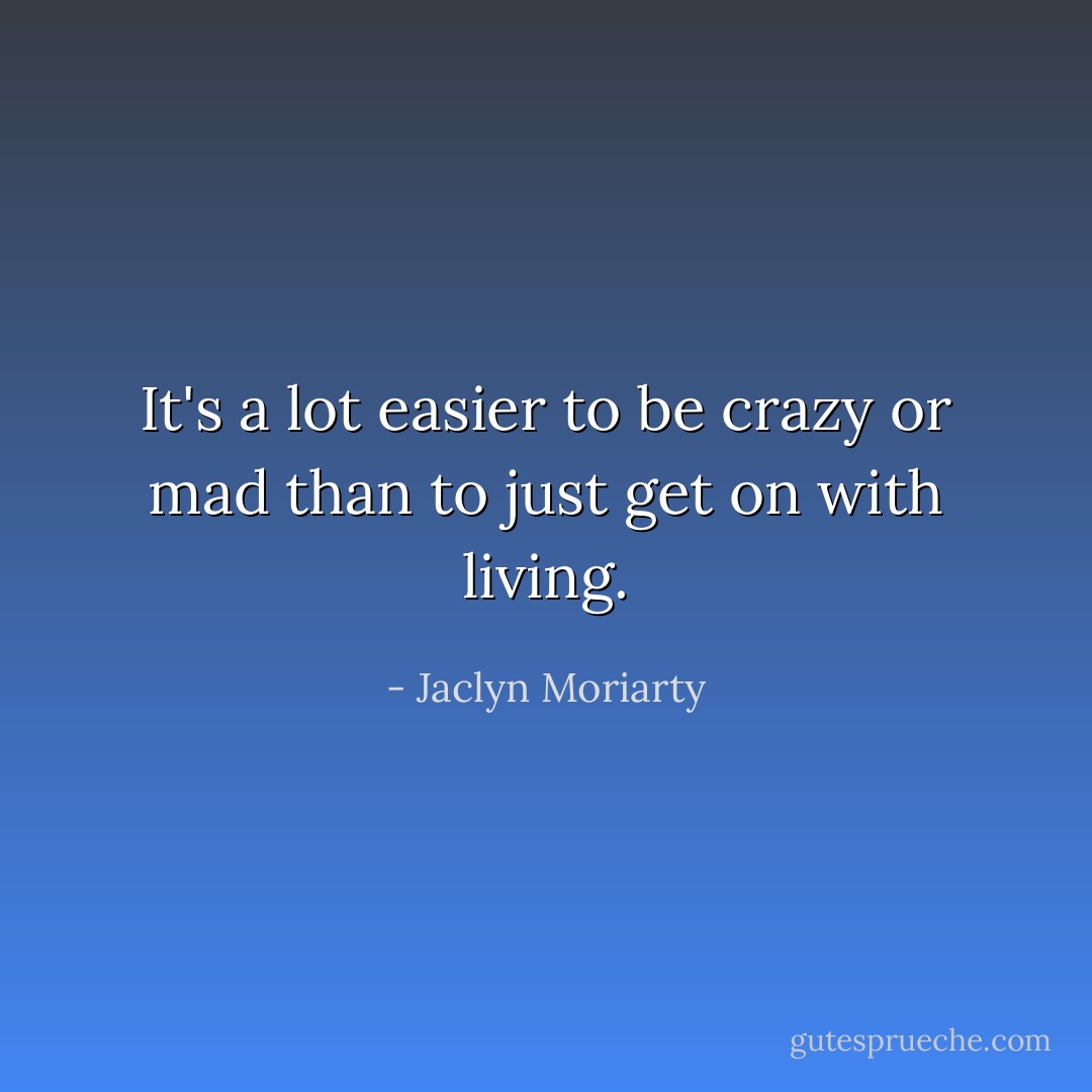 It's a lot easier to be crazy or mad than to just get on with living. - Jaclyn Moriarty