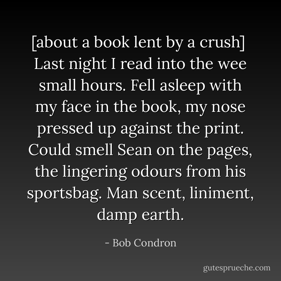 [about a book lent by a crush] <br />Last night I read into the wee small hours. Fell asleep with my face in the book, my nose pressed up against the print. Could smell Sean on the pages, the lingering odours from his sportsbag. Man scent, liniment, damp earth. - Bob Condron