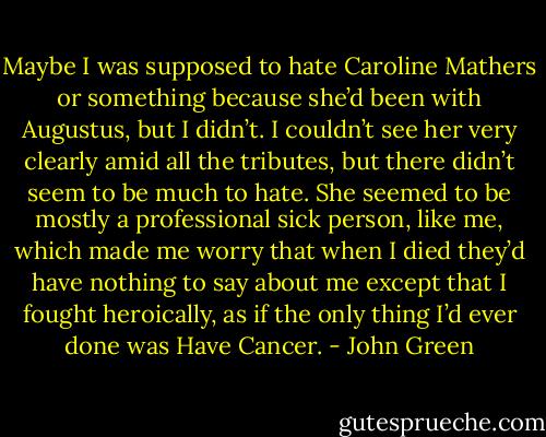 Maybe I was supposed to hate Caroline Mathers or something because she’d been with Augustus, but I didn’t. I couldn’t see her very clearly amid all the tributes, but there didn’t seem to be much to hate. She seemed to be mostly a professional sick person, like me, which made me worry that when I died they’d have nothing to say about me except that I fought heroically, as if the only thing I’d ever done was Have Cancer. - John Green
