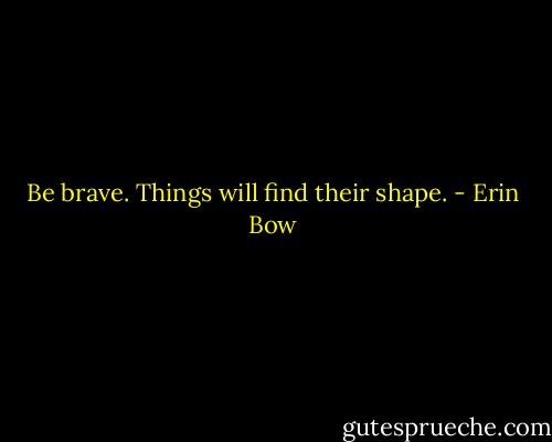 Be brave. Things will find their shape. - Erin Bow