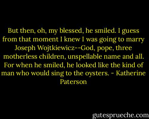 But then, oh, my blessed, he smiled. I guess from that moment I knew I was going to marry Joseph Wojtkiewicz--God, pope, three motherless children, unspellable name and all. For when he smiled, he looked like the kind of man who would sing to the oysters. - Katherine Paterson