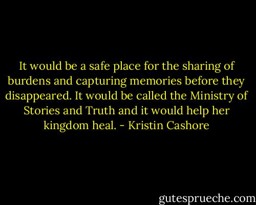It would be a safe place for the sharing of burdens and capturing memories before they disappeared. It would be called the Ministry of Stories and Truth and it would help her kingdom heal. - Kristin Cashore