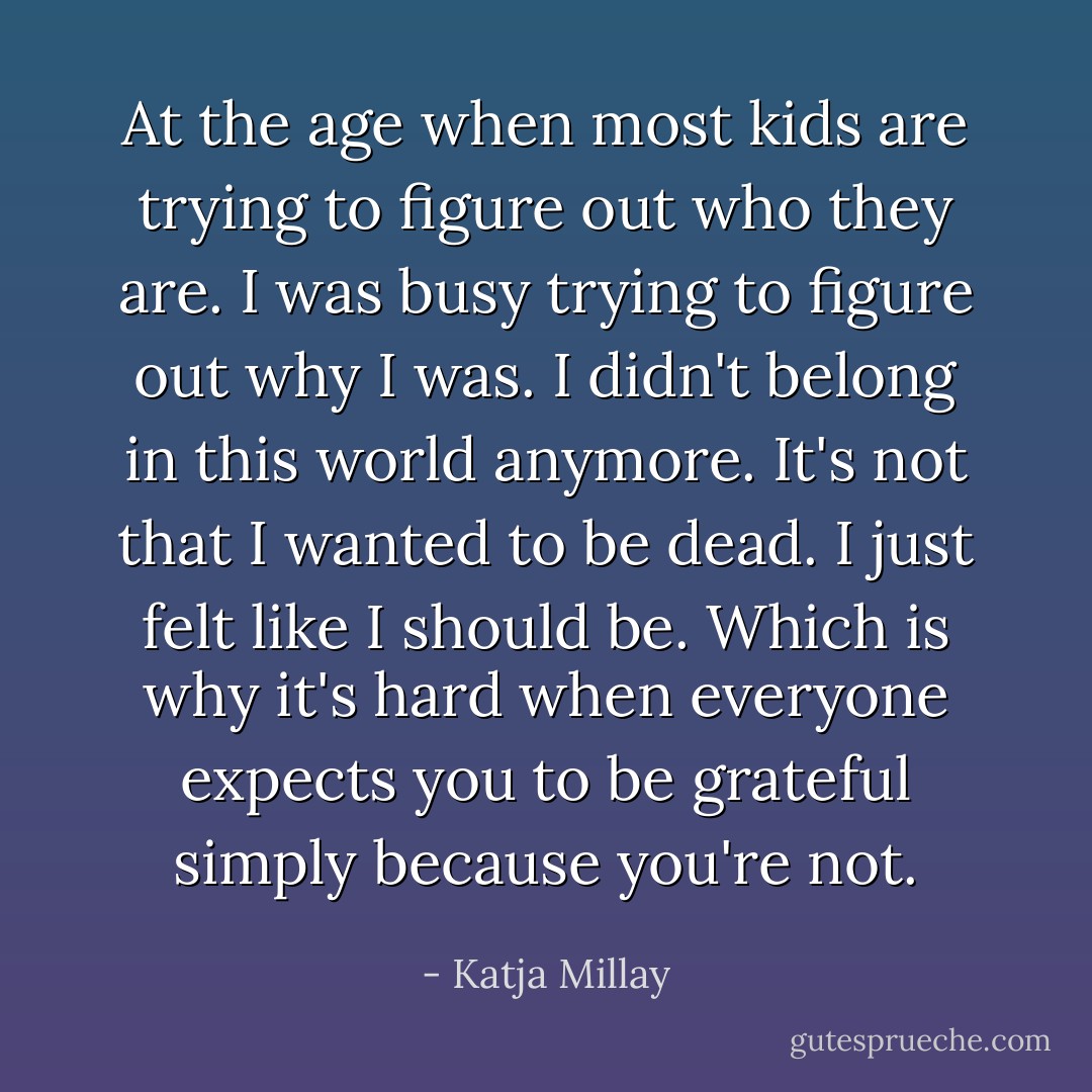 At the age when most kids are trying to figure out who they are. I was busy trying to figure out why I was. I didn't belong in this world anymore. It's not that I wanted to be dead. I just felt like I should be. Which is why it's hard when everyone expects you to be grateful simply because you're not. - Katja Millay