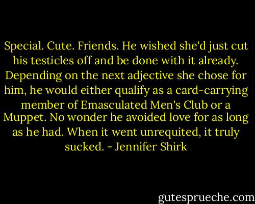 Special. Cute. Friends. He wished she'd just cut his testicles off and be done with it already. Depending on the next adjective she chose for him, he would either qualify as a card-carrying member of Emasculated Men's Club or a Muppet. No wonder he avoided love for as long as he had. When it went unrequited, it truly sucked. - Jennifer Shirk