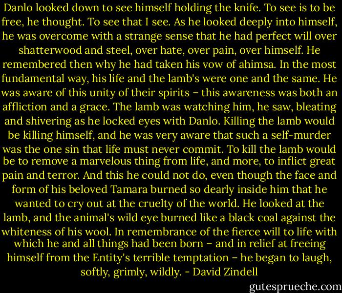 Danlo looked down to see himself holding the knife. To see is to be free, he thought. To see that I see. As he looked deeply into himself, he was overcome with a strange sense that he had perfect will over shatterwood and steel, over hate, over pain, over himself. He remembered then why he had taken his vow of ahimsa. In the most fundamental way, his life and the lamb's were one and the same. He was aware of this unity of their spirits – this awareness was both an affliction and a grace. The lamb was watching him, he saw, bleating and shivering as he locked eyes with Danlo. Killing the lamb would be killing himself, and he was very aware that such a self-murder was the one sin that life must never commit. To kill the lamb would be to remove a marvelous thing from life, and more, to inflict great pain and terror. And this he could not do, even though the face and form of his beloved Tamara burned so dearly inside him that he wanted to cry out at the cruelty of the world. He looked at the lamb, and the animal's wild eye burned like a black coal against the whiteness of his wool. In remembrance of the fierce will to life with which he and all things had been born – and in relief at freeing himself from the Entity's terrible temptation – he began to laugh, softly, grimly, wildly. - David Zindell