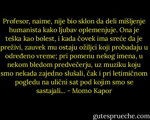Profesor, naime, nije bio sklon da deli mišljenje humanista kako ljubav oplemenjuje. Ona je teška kao bolest, i kada čovek ima sreće da je preživi, zauvek mu ostaju ožiljci koji probadaju u određeno vreme; pri pomenu nekog imena, u nekom bledom predvečerju, uz muziku koju smo nekada zajedno slušali, čak i pri letimičnom pogledu na ulični sat pod kojim smo se sastajali... - Momo Kapor