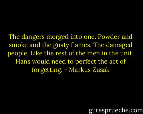 The dangers merged into one. Powder and smoke and the gusty flames. The damaged people. Like the rest of the men in the unit, Hans would need to perfect the act of forgetting. - Markus Zusak